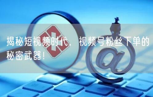 揭秘短视频时代，视频号粉丝下单的秘密武器