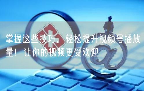 掌握这些技巧，轻松提升视频号播放量！让你
