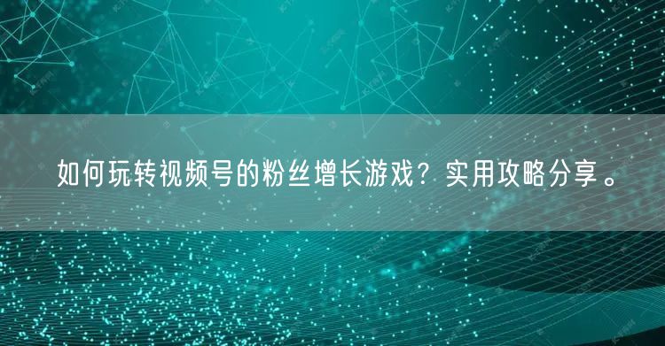如何玩转视频号的粉丝增长游戏？实用攻略分