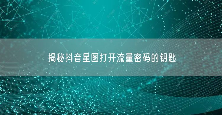 揭秘抖音星图打开流量密码的钥匙