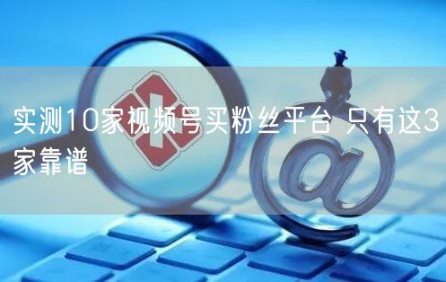 实测10家视频号买粉丝平台 只有这3家靠