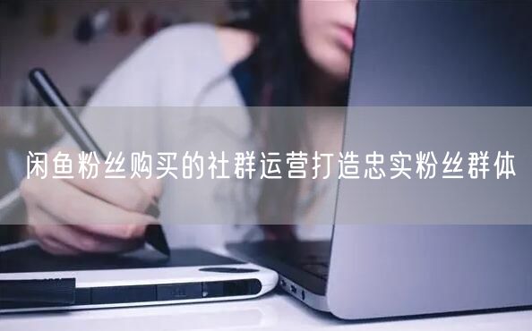 闲鱼粉丝购买的社群运营打造忠实粉丝群体