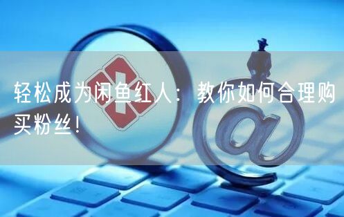 轻松成为闲鱼红人：教你如何合理购买粉丝！