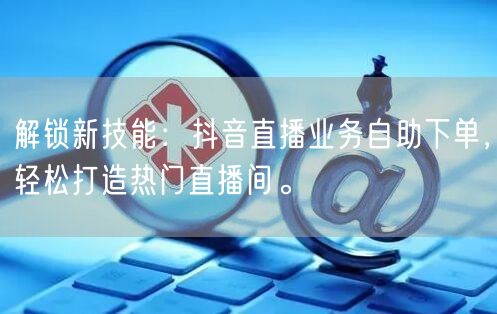 解锁新技能：抖音直播业务自助下单，轻松打