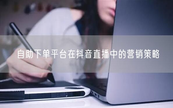 自助下单平台在抖音直播中的营销策略