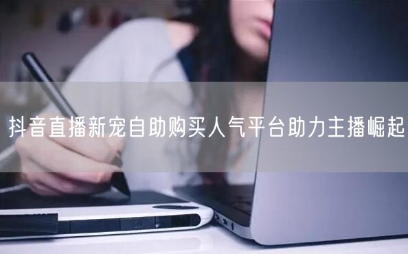 抖音直播新宠自助购买人气平台助力主播崛起