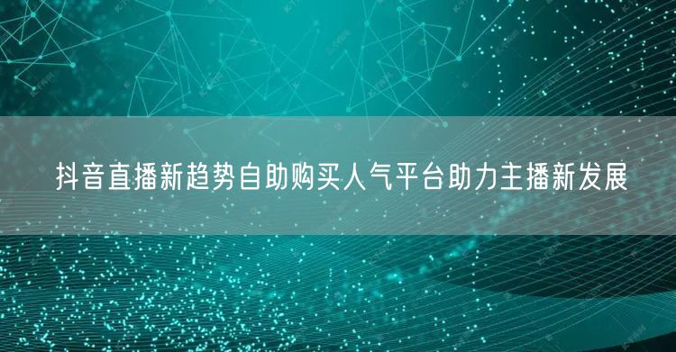 抖音直播新趋势自助购买人气平台助力主播新