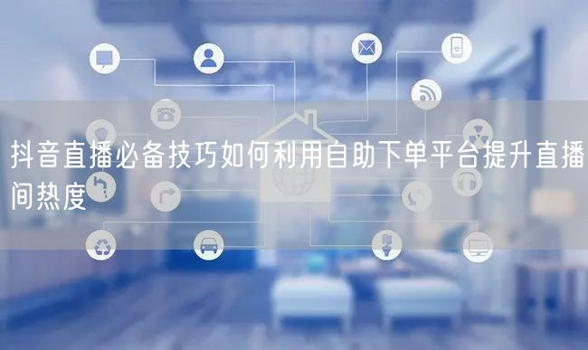 抖音直播必备技巧如何利用自助下单平台提升