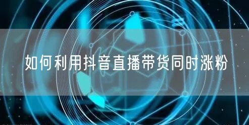 如何利用抖音直播带货同时涨粉