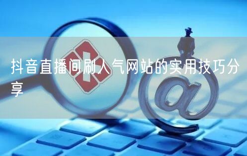 抖音直播间刷人气网站的实用技巧分享
