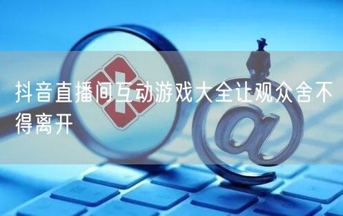 抖音直播间互动游戏大全让观众舍不得离开