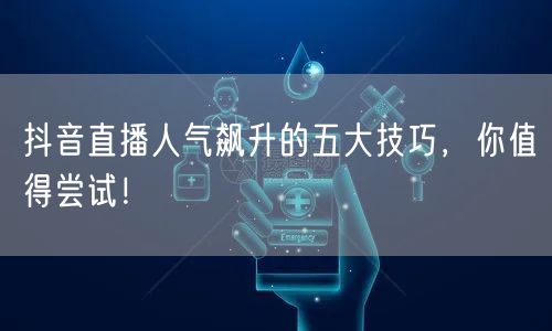 抖音直播人气飙升的五大技巧，你值得尝试！