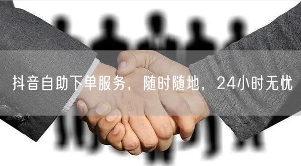 抖音自助下单服务，随时随地，24小时无忧