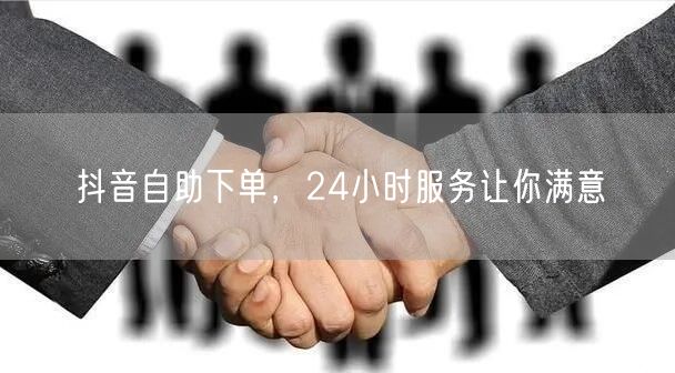 抖音自助下单，24小时服务让你满意