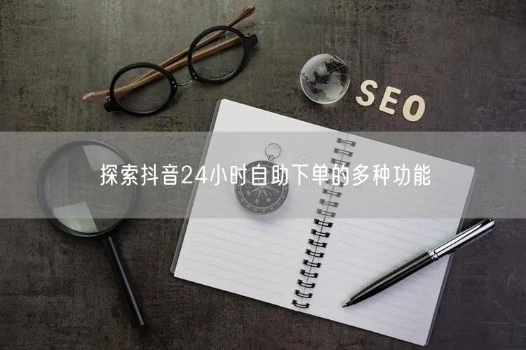 探索抖音24小时自助下单的多种功能