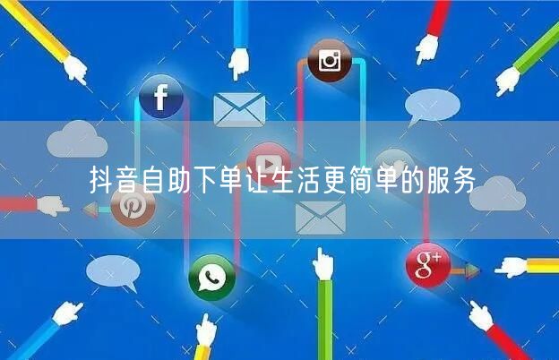 抖音自助下单让生活更简单的服务