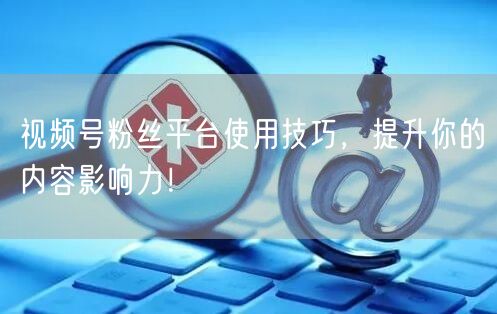 视频号粉丝平台使用技巧，提升你的内容影响