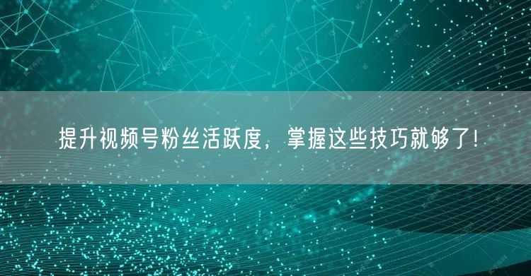 提升视频号粉丝活跃度，掌握这些技巧就够了