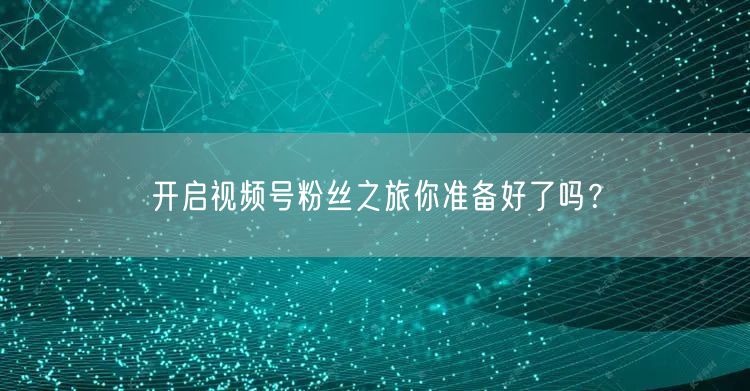 开启视频号粉丝之旅你准备好了吗？