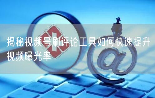 揭秘视频号刷评论工具如何快速提升视频曝光