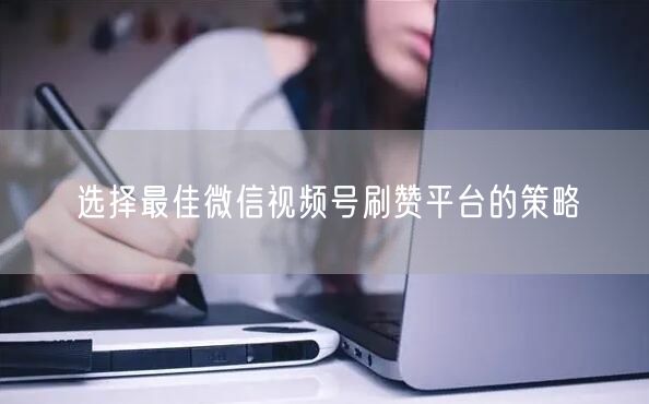 选择最佳微信视频号刷赞平台的策略