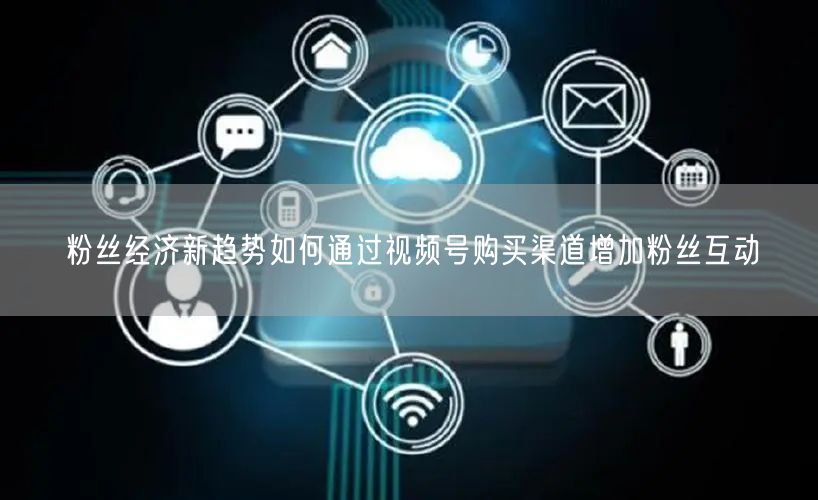 粉丝经济新趋势如何通过视频号购买渠道增加