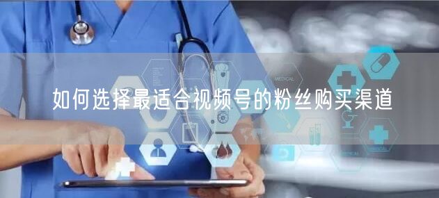 如何选择最适合视频号的粉丝购买渠道