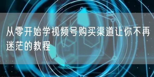 从零开始学视频号购买渠道让你不再迷茫的教
