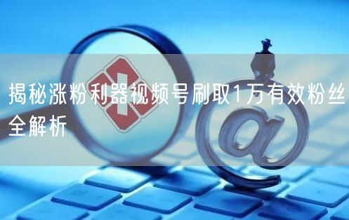 揭秘涨粉利器视频号刷取1万有效粉丝全解析
