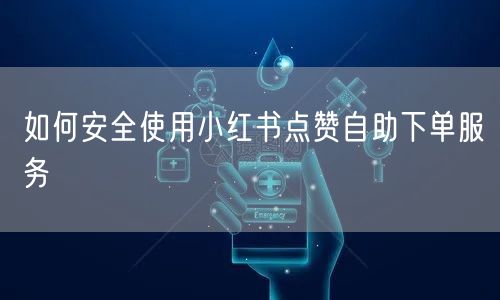 如何安全使用小红书点赞自助下单服务