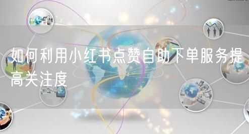 如何利用小红书点赞自助下单服务提高关注度